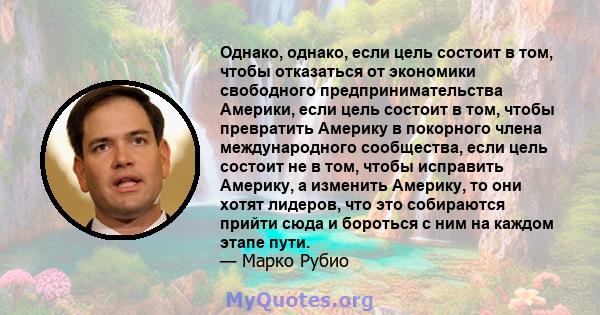 Однако, однако, если цель состоит в том, чтобы отказаться от экономики свободного предпринимательства Америки, если цель состоит в том, чтобы превратить Америку в покорного члена международного сообщества, если цель