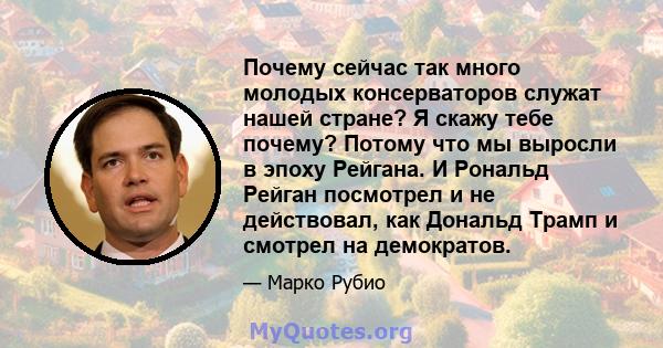 Почему сейчас так много молодых консерваторов служат нашей стране? Я скажу тебе почему? Потому что мы выросли в эпоху Рейгана. И Рональд Рейган посмотрел и не действовал, как Дональд Трамп и смотрел на демократов.