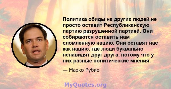 Политика обиды на других людей не просто оставит Республиканскую партию разрушенной партией. Они собираются оставить нам сломленную нацию. Они оставят нас как нацию, где люди буквально ненавидят друг друга, потому что у 