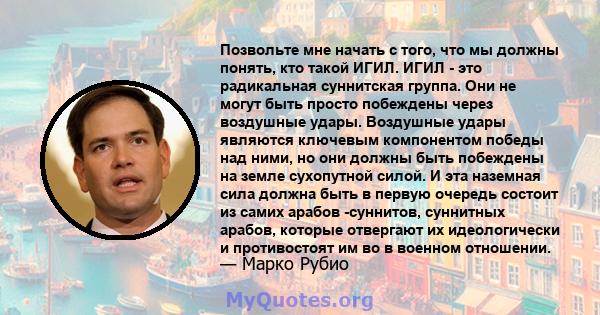 Позвольте мне начать с того, что мы должны понять, кто такой ИГИЛ. ИГИЛ - это радикальная суннитская группа. Они не могут быть просто побеждены через воздушные удары. Воздушные удары являются ключевым компонентом победы 