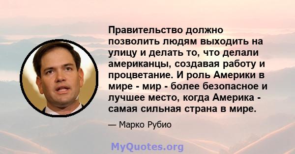 Правительство должно позволить людям выходить на улицу и делать то, что делали американцы, создавая работу и процветание. И роль Америки в мире - мир - более безопасное и лучшее место, когда Америка - самая сильная