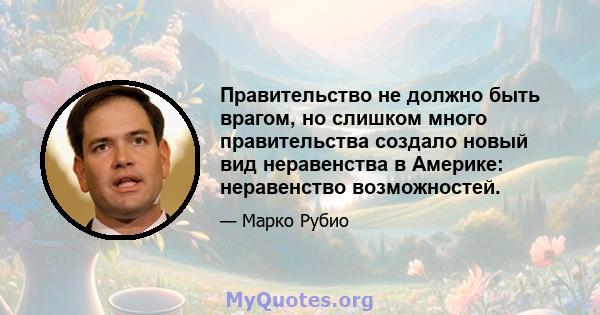 Правительство не должно быть врагом, но слишком много правительства создало новый вид неравенства в Америке: неравенство возможностей.