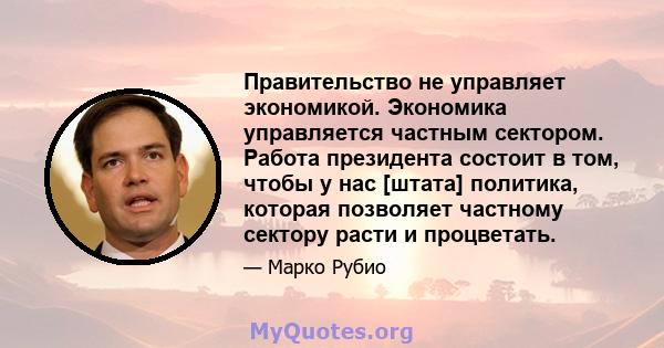 Правительство не управляет экономикой. Экономика управляется частным сектором. Работа президента состоит в том, чтобы у нас [штата] политика, которая позволяет частному сектору расти и процветать.