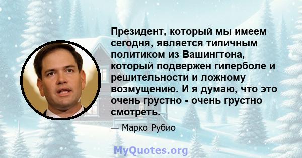 Президент, который мы имеем сегодня, является типичным политиком из Вашингтона, который подвержен гиперболе и решительности и ложному возмущению. И я думаю, что это очень грустно - очень грустно смотреть.