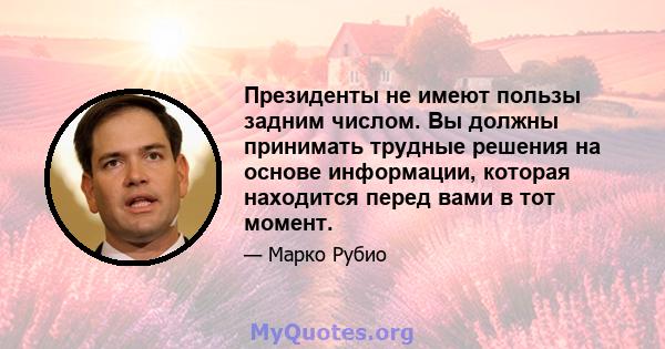 Президенты не имеют пользы задним числом. Вы должны принимать трудные решения на основе информации, которая находится перед вами в тот момент.