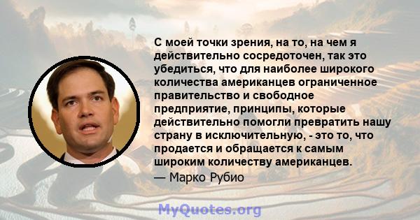 С моей точки зрения, на то, на чем я действительно сосредоточен, так это убедиться, что для наиболее широкого количества американцев ограниченное правительство и свободное предприятие, принципы, которые действительно