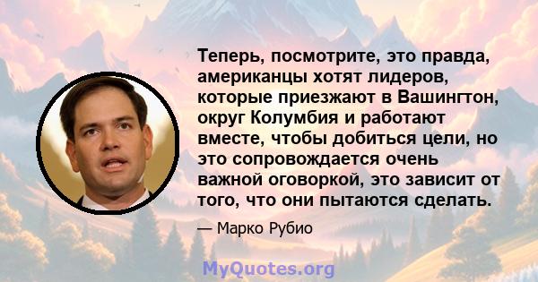 Теперь, посмотрите, это правда, американцы хотят лидеров, которые приезжают в Вашингтон, округ Колумбия и работают вместе, чтобы добиться цели, но это сопровождается очень важной оговоркой, это зависит от того, что они