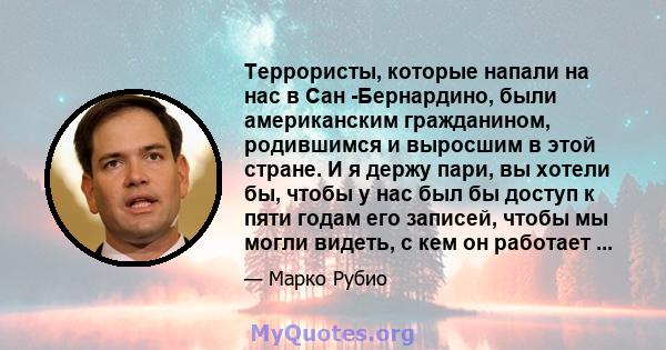 Террористы, которые напали на нас в Сан -Бернардино, были американским гражданином, родившимся и выросшим в этой стране. И я держу пари, вы хотели бы, чтобы у нас был бы доступ к пяти годам его записей, чтобы мы могли