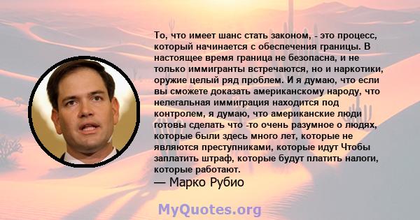 То, что имеет шанс стать законом, - это процесс, который начинается с обеспечения границы. В настоящее время граница не безопасна, и не только иммигранты встречаются, но и наркотики, оружие целый ряд проблем. И я думаю, 