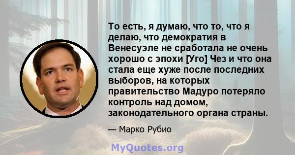 То есть, я думаю, что то, что я делаю, что демократия в Венесуэле не сработала не очень хорошо с эпохи [Уго] Чез и что она стала еще хуже после последних выборов, на которых правительство Мадуро потеряло контроль над