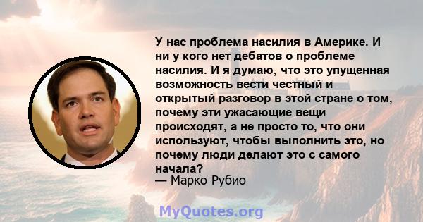 У нас проблема насилия в Америке. И ни у кого нет дебатов о проблеме насилия. И я думаю, что это упущенная возможность вести честный и открытый разговор в этой стране о том, почему эти ужасающие вещи происходят, а не