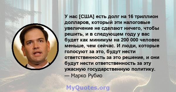 У нас [США] есть долг на 16 триллион долларов, который эти налоговые увеличение не сделают ничего, чтобы решить, и в следующем году у вас будет как минимум на 200 000 человек меньше, чем сейчас. И люди, которые голосуют 