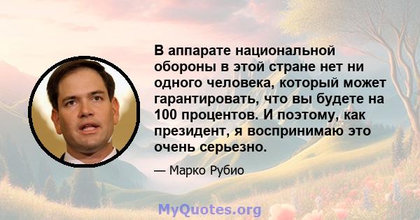 В аппарате национальной обороны в этой стране нет ни одного человека, который может гарантировать, что вы будете на 100 процентов. И поэтому, как президент, я воспринимаю это очень серьезно.