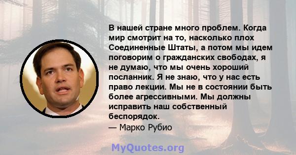 В нашей стране много проблем. Когда мир смотрит на то, насколько плох Соединенные Штаты, а потом мы идем поговорим о гражданских свободах, я не думаю, что мы очень хороший посланник. Я не знаю, что у нас есть право