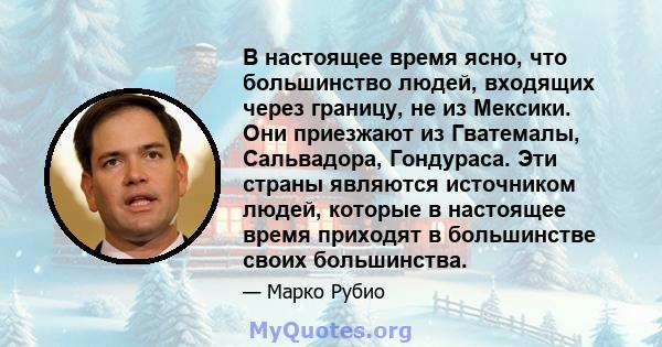 В настоящее время ясно, что большинство людей, входящих через границу, не из Мексики. Они приезжают из Гватемалы, Сальвадора, Гондураса. Эти страны являются источником людей, которые в настоящее время приходят в