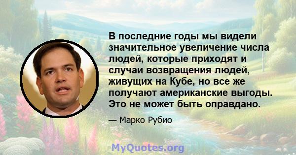 В последние годы мы видели значительное увеличение числа людей, которые приходят и случаи возвращения людей, живущих на Кубе, но все же получают американские выгоды. Это не может быть оправдано.