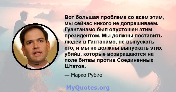 Вот большая проблема со всем этим, мы сейчас никого не допрашиваем. Гуантанамо был опустошен этим президентом. Мы должны поставить людей в Гантанамо, не выпускать его, и мы не должны выпускать этих убийц, которые