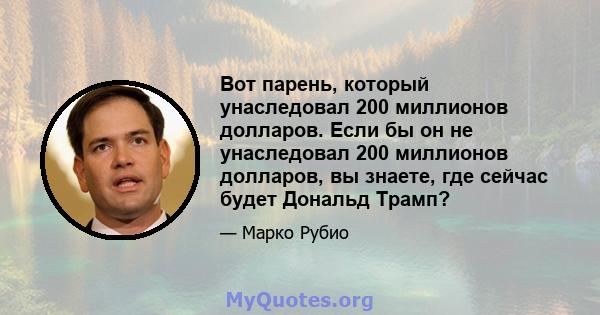 Вот парень, который унаследовал 200 миллионов долларов. Если бы он не унаследовал 200 миллионов долларов, вы знаете, где сейчас будет Дональд Трамп?