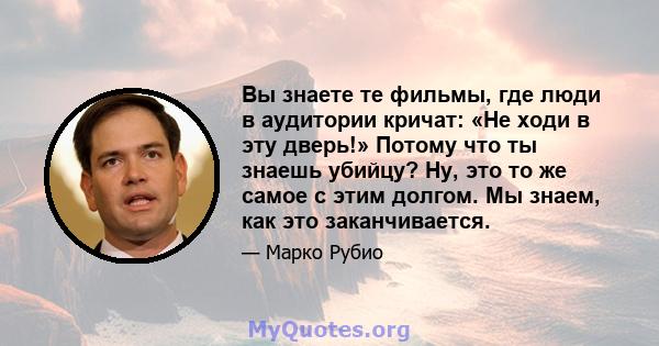 Вы знаете те фильмы, где люди в аудитории кричат: «Не ходи в эту дверь!» Потому что ты знаешь убийцу? Ну, это то же самое с этим долгом. Мы знаем, как это заканчивается.