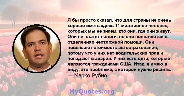 Я бы просто сказал, что для страны не очень хорошо иметь здесь 11 миллионов человек, которых мы не знаем, кто они, где они живут. Они не платят налоги, но они появляются в отделениях неотложной помощи. Они повышают