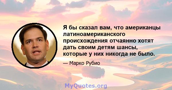 Я бы сказал вам, что американцы латиноамериканского происхождения отчаянно хотят дать своим детям шансы, которые у них никогда не было.