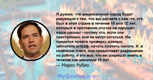 Я думаю, что американский народ будет разумным с тем, что вы делаете с кем -то, кто был в этой стране в течение 10 или 12 лет, который в противном случае не нарушил наши законы - потому что, если они преступники, они не 