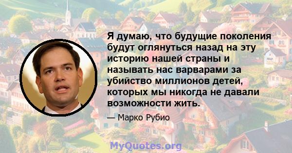 Я думаю, что будущие поколения будут оглянуться назад на эту историю нашей страны и называть нас варварами за убийство миллионов детей, которых мы никогда не давали возможности жить.