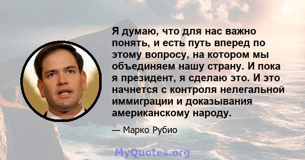 Я думаю, что для нас важно понять, и есть путь вперед по этому вопросу, на котором мы объединяем нашу страну. И пока я президент, я сделаю это. И это начнется с контроля нелегальной иммиграции и доказывания