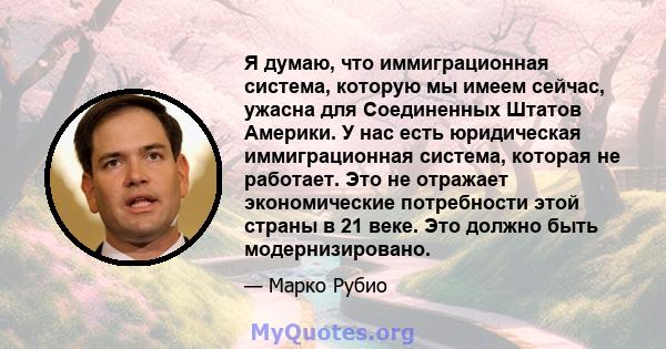 Я думаю, что иммиграционная система, которую мы имеем сейчас, ужасна для Соединенных Штатов Америки. У нас есть юридическая иммиграционная система, которая не работает. Это не отражает экономические потребности этой