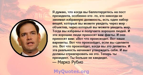 Я думаю, что когда вы баллотируетесь на пост президента, особенно кто -то, кто никогда не занимал избранную должность, есть один набор вещей, которые вы можете увидеть через мир - объектив, через который вы можете