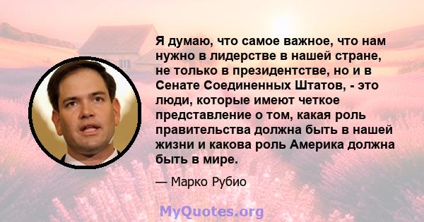 Я думаю, что самое важное, что нам нужно в лидерстве в нашей стране, не только в президентстве, но и в Сенате Соединенных Штатов, - это люди, которые имеют четкое представление о том, какая роль правительства должна