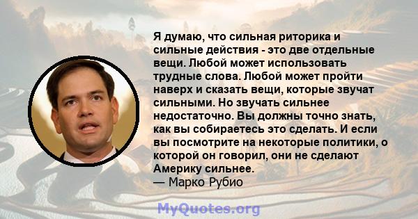 Я думаю, что сильная риторика и сильные действия - это две отдельные вещи. Любой может использовать трудные слова. Любой может пройти наверх и сказать вещи, которые звучат сильными. Но звучать сильнее недостаточно. Вы