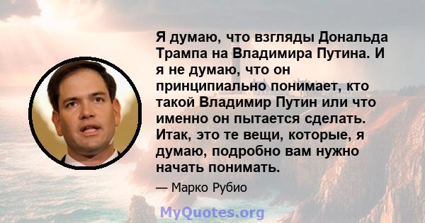 Я думаю, что взгляды Дональда Трампа на Владимира Путина. И я не думаю, что он принципиально понимает, кто такой Владимир Путин или что именно он пытается сделать. Итак, это те вещи, которые, я думаю, подробно вам нужно 