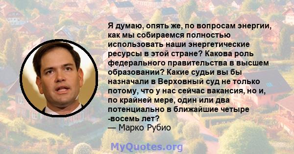 Я думаю, опять же, по вопросам энергии, как мы собираемся полностью использовать наши энергетические ресурсы в этой стране? Какова роль федерального правительства в высшем образовании? Какие судьи вы бы назначали в