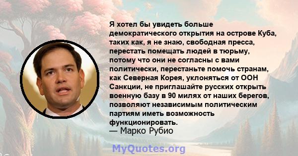 Я хотел бы увидеть больше демократического открытия на острове Куба, таких как, я не знаю, свободная пресса, перестать помещать людей в тюрьму, потому что они не согласны с вами политически, перестаньте помочь странам,