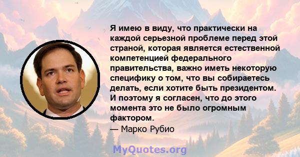 Я имею в виду, что практически на каждой серьезной проблеме перед этой страной, которая является естественной компетенцией федерального правительства, важно иметь некоторую специфику о том, что вы собираетесь делать,