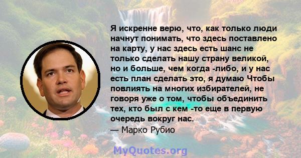 Я искренне верю, что, как только люди начнут понимать, что здесь поставлено на карту, у нас здесь есть шанс не только сделать нашу страну великой, но и больше, чем когда -либо, и у нас есть план сделать это, я думаю