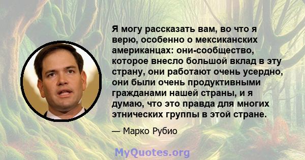 Я могу рассказать вам, во что я верю, особенно о мексиканских американцах: они-сообщество, которое внесло большой вклад в эту страну, они работают очень усердно, они были очень продуктивными гражданами нашей страны, и я 