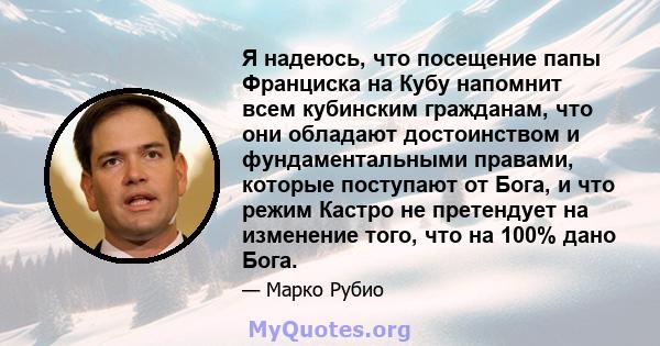 Я надеюсь, что посещение папы Франциска на Кубу напомнит всем кубинским гражданам, что они обладают достоинством и фундаментальными правами, которые поступают от Бога, и что режим Кастро не претендует на изменение того, 