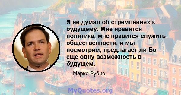 Я не думал об стремлениях к будущему. Мне нравится политика, мне нравится служить общественности, и мы посмотрим, предлагает ли Бог еще одну возможность в будущем.