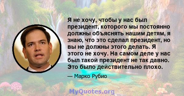 Я не хочу, чтобы у нас был президент, которого мы постоянно должны объяснять нашим детям, я знаю, что это сделал президент, но вы не должны этого делать. Я этого не хочу. На самом деле у нас был такой президент не так