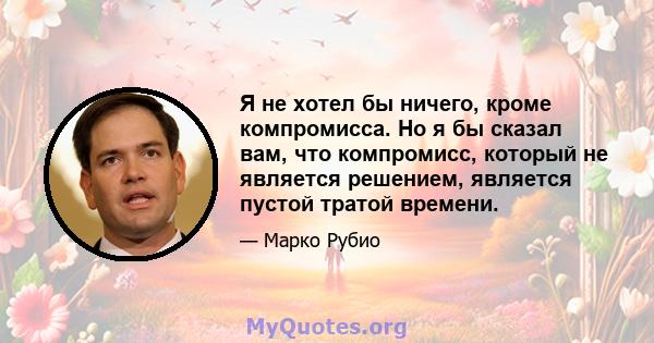 Я не хотел бы ничего, кроме компромисса. Но я бы сказал вам, что компромисс, который не является решением, является пустой тратой времени.