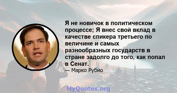 Я не новичок в политическом процессе; Я внес свой вклад в качестве спикера третьего по величине и самых разнообразных государств в стране задолго до того, как попал в Сенат.