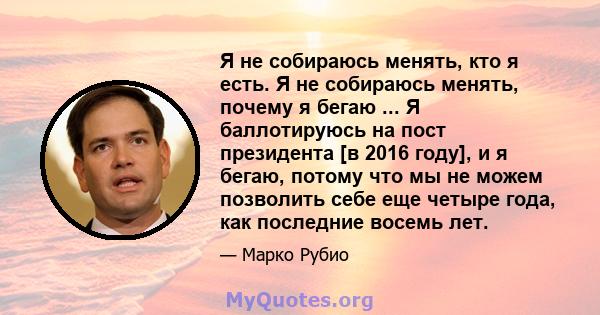 Я не собираюсь менять, кто я есть. Я не собираюсь менять, почему я бегаю ... Я баллотируюсь на пост президента [в 2016 году], и я бегаю, потому что мы не можем позволить себе еще четыре года, как последние восемь лет.