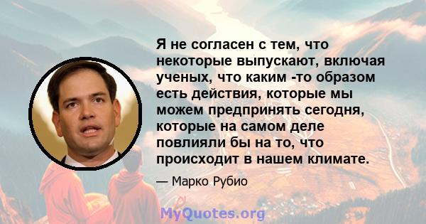 Я не согласен с тем, что некоторые выпускают, включая ученых, что каким -то образом есть действия, которые мы можем предпринять сегодня, которые на самом деле повлияли бы на то, что происходит в нашем климате.