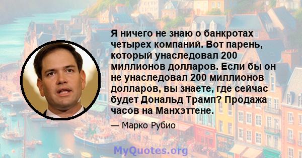 Я ничего не знаю о банкротах четырех компаний. Вот парень, который унаследовал 200 миллионов долларов. Если бы он не унаследовал 200 миллионов долларов, вы знаете, где сейчас будет Дональд Трамп? Продажа часов на