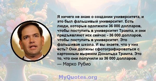 Я ничего не знаю о создании университета, и это был фальшивый университет. Есть люди, которые одолжили 36 000 долларов, чтобы поступить в университет Трампа, и они предъявляют иск сейчас - 36 000 долларов, чтобы