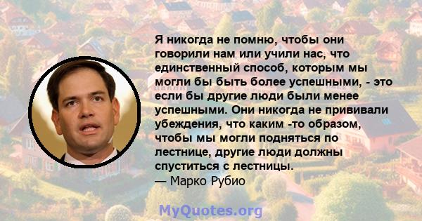 Я никогда не помню, чтобы они говорили нам или учили нас, что единственный способ, которым мы могли бы быть более успешными, - это если бы другие люди были менее успешными. Они никогда не прививали убеждения, что каким