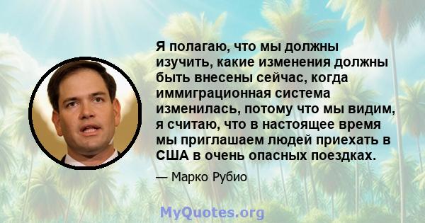 Я полагаю, что мы должны изучить, какие изменения должны быть внесены сейчас, когда иммиграционная система изменилась, потому что мы видим, я считаю, что в настоящее время мы приглашаем людей приехать в США в очень