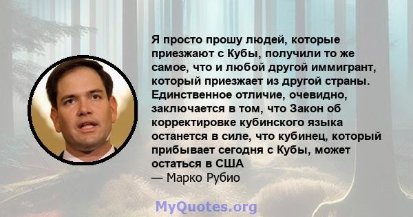 Я просто прошу людей, которые приезжают с Кубы, получили то же самое, что и любой другой иммигрант, который приезжает из другой страны. Единственное отличие, очевидно, заключается в том, что Закон об корректировке